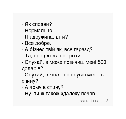 - Як справи? - Нормально. - Як дружина, діти? - Все добре. - А бізнес твій як, все гаразд? - Та, процвітає, по трохи. - Слухай, а може позичиш мені 500 доларів? - Слухай, а може поцілуєш мене в спину? - А чому в спину? - Ну, ти ж також здалеку почав. | Анекдоти українською | Срака