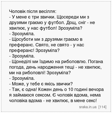 Чоловік після весілля: - У мене є три звички. Щосереди ми з друзями граємо у футбол. Дощ, сніг - не хвилює, у нас футбол! Зрозуміла? - Зрозуміла. - Щосуботи ми з друзями граємо в преферанс. Свято, не свято - у нас преферанс! Зрозуміла? - Зрозуміла. - Щонеділі ми їздимо на риболовлю. Погана погода, день народження тещі - не хвилює, ми на риболовл... | Анекдоти українською | Срака