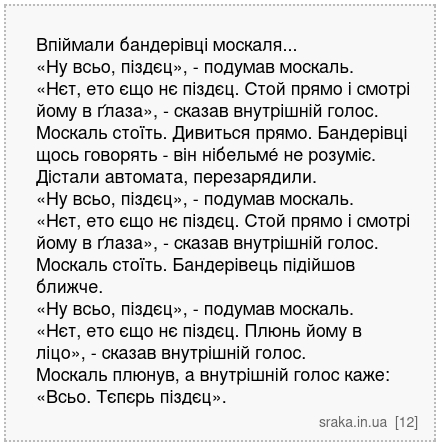 Впіймали бандерівці москаля... «Ну всьо, піздєц», - подумав москаль. «Нєт, ето єщо нє піздєц. Стой прямо і смотрі йому в ґлаза», - сказав внутрішній голос. Москаль стоїть. Дивиться прямо. Бандерівці щось говорять - він нібельмé не розуміє. Дістали автомата, перезарядили. «Ну всьо, піздєц», - подумав москаль. «Нєт, ето єщо нє піздєц. Стой прямо і... | Анекдоти українською | Срака
