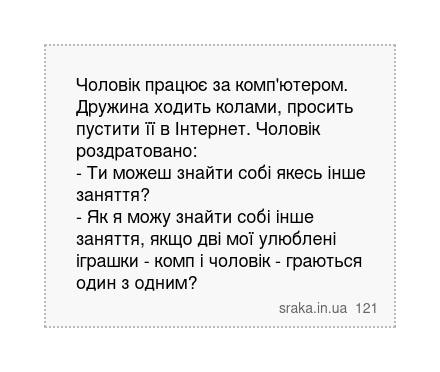 Чоловік працює за комп'ютером. Дружина ходить колами, просить пустити її в Інтернет. Чоловік роздратовано: - Ти можеш знайти собі якесь інше заняття? - Як я можу знайти собі інше заняття, якщо дві мої улюблені іграшки - комп і чоловік - граються один з одним? | Анекдоти українською | Срака
