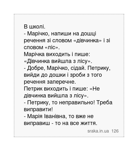 В школі. - Марічко, напиши на дошці речення зі словом «дівчинка» і зі словом «ліс». Марічка виходить і пише: «Дівчинка вийшла з лісу». - Добре, Марічко, сідай. Петрику, вийди до дошки і зроби з того речення заперечне. Петрик виходить і пише: «Не дівчинка вийшла з лісу». - Петрику, то неправильно! Треба виправити! - Марія Іванівна, то вже не випр... | Анекдоти українською | Срака