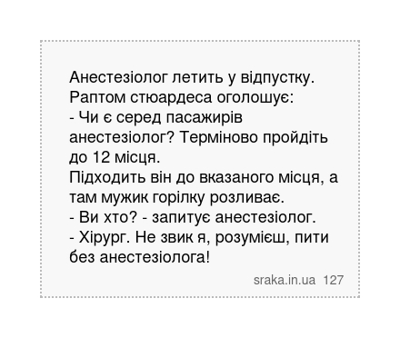 Анестезіолог летить у відпустку. Раптом стюардеса оголошує: - Чи є серед пасажирів анестезіолог? Терміново пройдіть до 12 місця. Підходить він до вказаного місця, а там мужик горілку розливає. - Ви хто? - запитує анестезіолог. - Хірург. Не звик я, розумієш, пити без анестезіолога! | Анекдоти українською | Срака