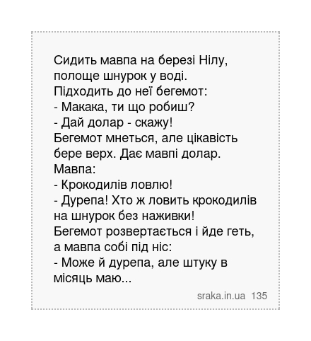Сидить мавпа на березі Нілу, полоще шнурок у воді. Підходить до неї бегемот: - Макака, ти що робиш? - Дай долар - скажу! Бегемот мнеться, але цікавість бере верх. Дає мавпі долар. Мавпа: - Крокодилів ловлю! - Дурепа! Хто ж ловить крокодилів на шнурок без наживки! Бегемот розвертається і йде геть, а мавпа собі під ніс: - Може й дурепа, але штуку ... | Анекдоти українською | Срака