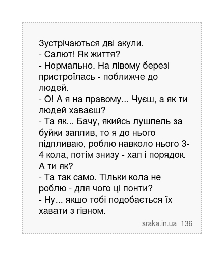 Зустрічаються дві акули. - Салют! Як життя? - Нормально. На лівому березі пристроїлась - поближче до людей. - О! А я на правому... Чуєш, а як ти людей хаваєш? - Та як... Бачу, якийсь лушпель за буйки заплив, то я до нього підпливаю, роблю навколо нього 3-4 кола, потім знизу - хап і порядок. А ти як? - Та так само. Тільки кола не роблю - для чого... | Анекдоти українською | Срака