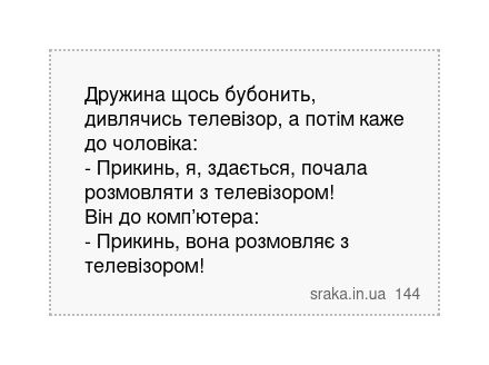 Дружина щось бубонить, дивлячись телевізор, а потім каже до чоловіка: - Прикинь, я, здається, почала розмовляти з телевізором! Він до комп’ютера: - Прикинь, вона розмовляє з телевізором! | Анекдоти українською | Срака