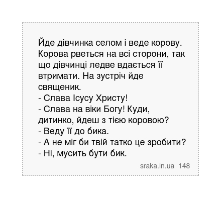 Йде дівчинка селом і веде корову. Корова рветься на всі сторони, так що дівчинці ледве вдається її втримати. На зустріч йде священик. - Слава Ісусу Христу! - Слава на віки Богу! Куди, дитинко, йдеш з тією коровою? - Веду її до бика. - А не міг би твій татко це зробити? - Ні, мусить бути бик. | Анекдоти українською | Срака