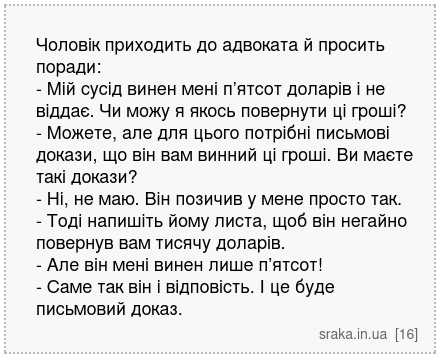 Чоловік приходить до адвоката й просить поради: - Мій сусід винен мені п’ятсот доларів і не віддає. Чи можу я якось повернути ці гроші? - Можете, але для цього потрібні письмові докази, що він вам винний ці гроші. Ви маєте такі докази? - Ні, не маю. Він позичив у мене просто так. - Тоді напишіть йому листа, щоб він негайно повернув вам тисячу до... | Анекдоти українською | Срака