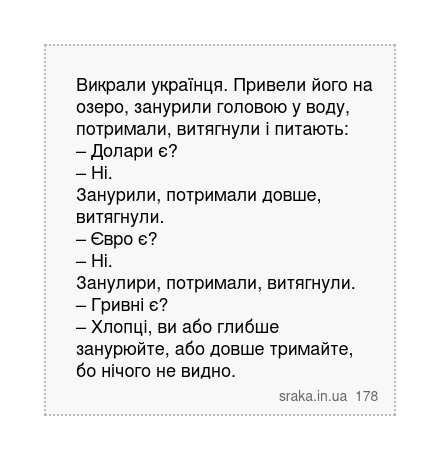 Викрали українця. Привели його на озеро, занурили головою у воду, потримали, витягнули і питають: – Долари є? – Ні. Занурили, потримали довше, витягнули. – Євро є? – Ні. Занулири, потримали, витягнули. – Гривні є? – Хлопці, ви або глибше занурюйте, або довше тримайте, бо нічого не видно. | Анекдоти українською | Срака