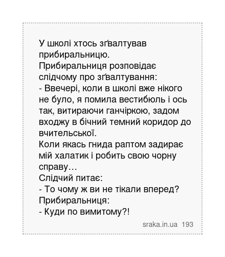 У школі хтось зґвалтував прибиральницю. Прибиральниця розповідає слідчому про зґвалтування: - Ввечері, коли в школі вже нікого не було, я помила вестибюль і ось так, витираючи ганчіркою, задом входжу в бічний темний коридор до вчительської. Коли якась гнида раптом задирає мій халатик і робить свою чорну справу… Слідчий питає: - То чому ж ви не т... | Анекдоти українською | Срака