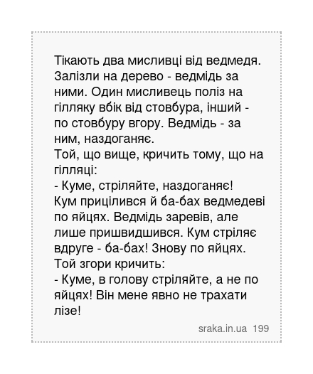Тікають два мисливці від ведмедя. Залізли на дерево - ведмідь за ними. Один мисливець поліз на гілляку вбік від стовбура, інший - по стовбуру вгору. Ведмідь - за ним, наздоганяє. Той, що вище, кричить тому, що на гілляці: - Куме, стріляйте, наздоганяє! Кум прицілився й ба-бах ведмедеві по яйцях. Ведмідь заревів, але лише пришвидшився. Кум стріля... | Анекдоти українською | Срака