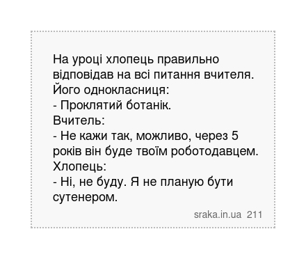 На уроці хлопець правильно відповідав на всі питання вчителя. Його однокласниця: - Проклятий ботанік. Вчитель: - Не кажи так, можливо, через 5 років він буде твоїм роботодавцем. Хлопець: - Ні, не буду. Я не планую бути сутенером. | Анекдоти українською | Срака