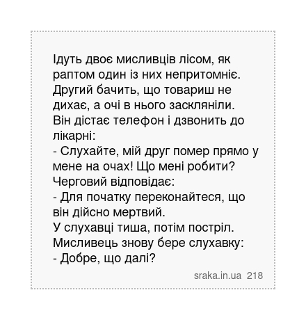 Ідуть двоє мисливців лісом, як раптом один із них непритомніє. Другий бачить, що товариш не дихає, а очі в нього заскляніли. Він дістає телефон і дзвонить до лікарні: - Слухайте, мій друг помер прямо у мене на очах! Що мені робити? Черговий відповідає: - Для початку переконайтеся, що він дійсно мертвий. У слухавці тиша, потім постріл. Мисливець ... | Анекдоти українською | Срака