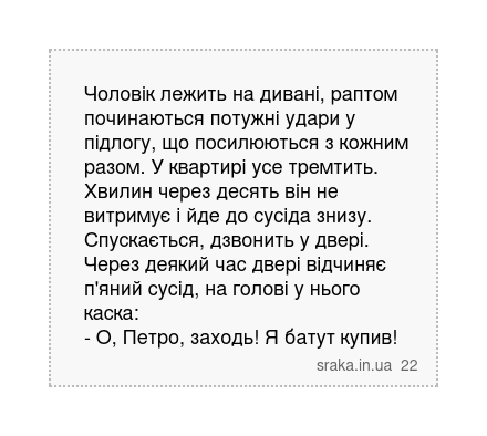 Чоловік лежить на дивані, раптом починаються потужні удари у підлогу, що посилюються з кожним разом. У квартирі усе тремтить. Хвилин через десять він не витримує і йде до сусіда знизу. Спускається, дзвонить у двері. Через деякий час двері відчиняє п'яний сусід, на голові у нього каска: - О, Петро, заходь! Я батут купив! | Анекдоти українською | Срака