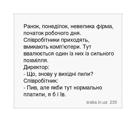 Ранок, понеділок, невелика фірма, початок робочого дня. Співробітники приходять, вмикають комп’ютери. Тут ввалюється один із них із сильного похмілля. Директор: - Що, знову у вихідні пили? Співробітник: - Пив, але якби тут нормально платили, я б і їв. | Анекдоти українською | Срака