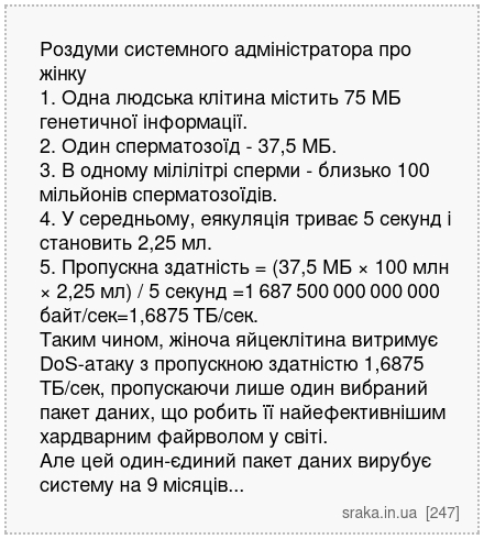 Роздуми системного адміністратора про жінку 1. Одна людська клітина містить 75 МБ генетичної інформації. 2. Один сперматозоїд - 37,5 МБ. 3. В одному мілілітрі сперми - близько 100 мільйонів сперматозоїдів. 4. У середньому, еякуляція триває 5 секунд і становить 2,25 мл. 5. Пропускна здатність = (37,5 МБ × 100 млн × 2,25 мл) / 5 секунд =1 687 500 ... | Анекдоти українською | Срака