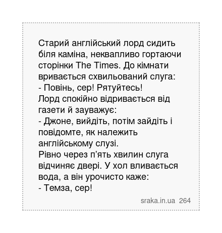 Старий англійський лорд сидить біля каміна, неквапливо гортаючи сторінки The Times. До кімнати вривається схвильований слуга: - Повінь, сер! Рятуйтесь! Лорд спокійно відривається від газети й зауважує: - Джоне, вийдіть, потім зайдіть і повідомте, як належить англійському слузі. Рівно через п’ять хвилин слуга відчиняє двері. У хол вливається вода... | Анекдоти українською | Срака