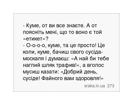 - Куме, от ви все знаєте. А от поясніть мені, що то воно є той «етикет»? - О-о-о-о, куме, та це просто! Це коли, куме, бачиш свого сусіда-москаля і думаєш: «А най би тебе наглий шляк трафив!», а вголос мусиш казати: «Добрий день, сусіде! Файного вам здоровля!» | Анекдоти українською | Срака