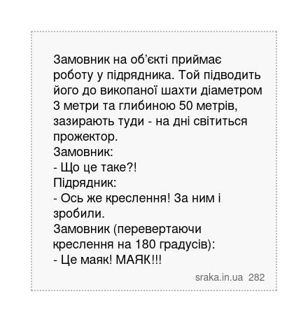 Замовник на об’єкті приймає роботу у підрядника. Той підводить його до викопаної шахти діаметром 3 метри та глибиною 50 метрів, зазирають туди - на дні світиться прожектор. Замовник: - Що це таке?! Підрядник: - Ось же креслення! За ним і зробили. Замовник (перевертаючи креслення на 180 градусів): - Це маяк! МАЯК!!! | Анекдоти українською | Срака