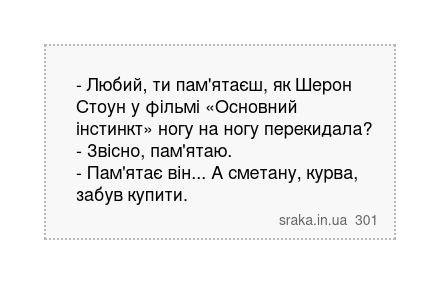 - Любий, ти пам'ятаєш, як Шерон Стоун у фільмі «Основний інстинкт» ногу на ногу перекидала? - Звісно, пам'ятаю. - Пам'ятає він... А сметану, курва, забув купити. | Анекдоти українською | Срака