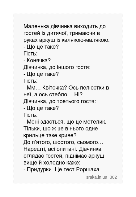 Маленька дівчинка виходить до гостей із дитячої, тримаючи в руках аркуш із калякою-малякою. - Що це таке? Гість: - Конячка? Дівчинка, до іншого гостя: - Що це таке? Гість: - Мм… Квіточка? Ось пелюстки в неї, а ось стебло… Ні? Дівчинка, до третього гостя: - Що це таке? Гість: - Мені здається, що це метелик. Тільки, що ж це в нього одне крильце та... | Анекдоти українською | Срака