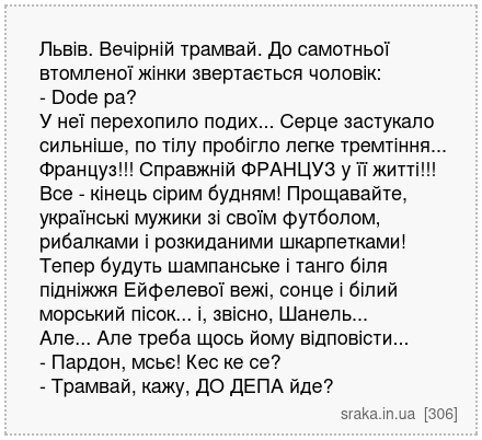 Львів. Вечірній трамвай. До самотньої втомленої жінки звертається чоловік: - Dode pa? У неї перехопило подих... Серце застукало сильніше, по тілу пробігло легке тремтіння... Француз!!! Справжній ФРАНЦУЗ у її житті!!! Все - кінець сірим будням! Прощавайте, українські мужики зі своїм футболом, рибалками і розкиданими шкарпетками! Тепер будуть шамп... | Анекдоти українською | Срака