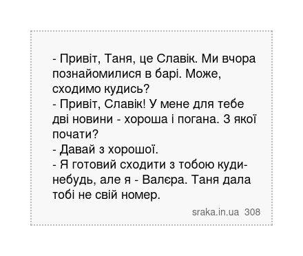 - Привіт, Таня, це Славік. Ми вчора познайомилися в барі. Може, сходимо кудись? - Привіт, Славік! У мене для тебе дві новини - хороша і погана. З якої почати? - Давай з хорошої. - Я готовий сходити з тобою куди-небудь, але я - Валєра. Таня дала тобі не свій номер. | Анекдоти українською | Срака