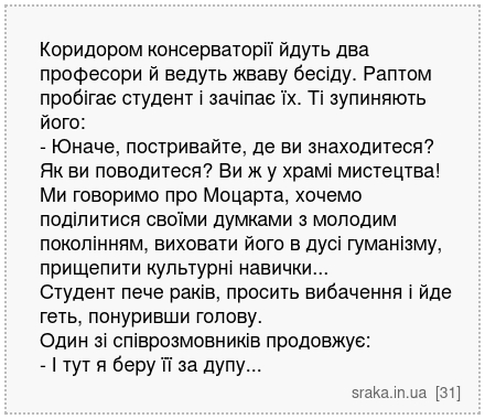 Коридором консерваторії йдуть два професори й ведуть жваву бесіду. Раптом пробігає студент і зачіпає їх. Ті зупиняють його: - Юначе, постривайте, де ви знаходитеся? Як ви поводитеся? Ви ж у храмі мистецтва! Ми говоримо про Моцарта, хочемо поділитися своїми думками з молодим поколінням, виховати його в дусі гуманізму, прищепити культурні навички.... | Анекдоти українською | Срака