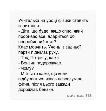 Учителька на уроці фізики ставить запитання: - Діти, що буде, якщо спис, який пробиває все, вдариться об непробивний щит? Клас мовчить. Учень із задньої парти піднімає руку. - Так, Петрику, кажи. - Бензин подорожчає. - Чому? - Мій тато каже, що коли відбувається якась незрозуміла фігня, після цього завжди дорожчає бензин. | Анекдоти українською | Срака