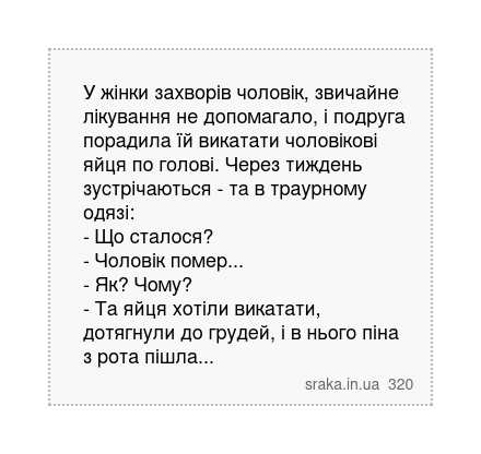У жінки захворів чоловік, звичайне лікування не допомагало, і подруга порадила їй викатати чоловікові яйця по голові. Через тиждень зустрічаються - та в траурному одязі: - Що сталося? - Чоловік помер... - Як? Чому? - Та яйця хотіли викатати, дотягнули до грудей, і в нього піна з рота пішла... | Анекдоти українською | Срака
