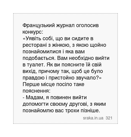 Французький журнал оголосив конкурс: «Уявіть собі, що ви сидите в ресторані з жінкою, з якою щойно познайомилися і яка вам подобається. Вам необхідно вийти в туалет. Як ви поясните їй свій вихід, причому так, щоб це було правдою і пристойно звучало?» Перше місце посіло таке пояснення: - Мадам, я повинен вийти допомогти своєму другові, з яким поз... | Анекдоти українською | Срака
