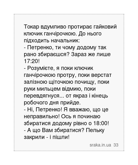 Токар вдумливо протирає гайковий ключик ганчірочкою. До нього підходить начальник: - Петренко, ти чому додому так рано збираєшся? Зараз же лише 17:20! - Розумієте, я поки ключик ганчірочкою протру, поки верстат залізною щіточкою почищу, поки руки мильцем відмию, поки перевдягнуся... от якраз і кінець робочого дня прийде. - Ні, Петренко! Я вважаю... | Анекдоти українською | Срака
