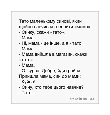 Тато маленькому синові, який щойно навчився говорити «мама»: - Синку, скажи «тато». - Мама. - Ні, мама - це інше, а я - тато. - Мама. - Мама вийшла в магазин, скажи «тато». - Мама. - О, курва! Добре, йди грайся. Прийшла мама, син до мами: - Куйва! - Сину, хто тебе цього навчив? - Тато... | Анекдоти українською | Срака