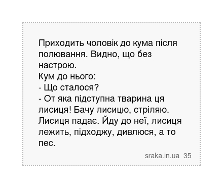 Приходить чоловік до кума після полювання. Видно, що без настрою. Кум до нього: - Що сталося? - От яка підступна тварина ця лисиця! Бачу лисицю, стріляю. Лисиця падає. Йду до неї, лисиця лежить, підходжу, дивлюся, а то пес. | Анекдоти українською | Срака
