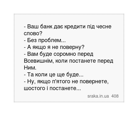 - Ваш банк дає кредити під чесне слово? - Без проблем... - А якщо я не поверну? - Вам буде соромно перед Всевишнім, коли постанете перед Ним. - Та коли це ще буде... - Ну, якщо п'ятого не повернете, шостого і постанете... | Анекдоти українською | Срака