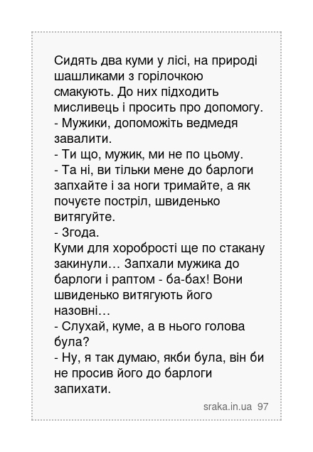 Сидять два куми у лісі, на природі шашликами з горілочкою смакують. До них підходить мисливець і просить про допомогу. - Мужики, допоможіть ведмедя завалити. - Ти що, мужик, ми не по цьому. - Та ні, ви тільки мене до барлоги запхайте і за ноги тримайте, а як почуєте постріл, швиденько витягуйте. - Згода. Куми для хоробрості ще по стакану закинул... | Анекдоти українською | Срака
