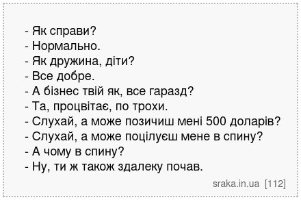 - Як справи? - Нормально. - Як дружина, діти? - Все добре. - А бізнес твій як, все гаразд? - Та, процвітає, по трохи. - Слухай, а може позичиш мені 500 доларів? - Слухай, а може поцілуєш мене в спину? - А чому в спину? - Ну, ти ж також здалеку почав. | Анекдоти українською | Срака