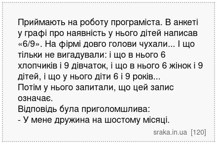 Приймають на роботу програміста. В анкеті у графі про наявність у нього дітей написав «6/9». На фірмі довго голови чухали... І що тільки не вигадували: і що в нього 6 хлопчиків і 9 дівчаток, і що в нього 6 жінок і 9 дітей, і що у нього діти 6 і 9 років... Потім у нього запитали, що цей запис означає. Відповідь була приголомшлива: - У мене дружин... | Анекдоти українською | Срака