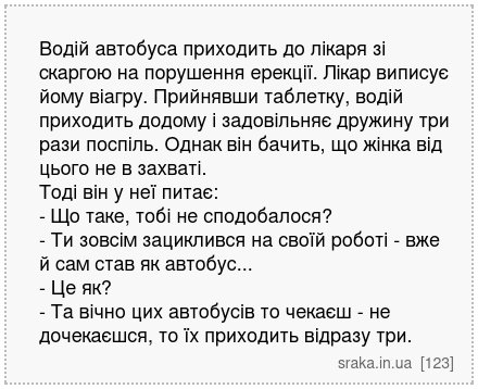 Водій автобуса приходить до лікаря зі скаргою на порушення ерекції. Лікар виписує йому віагру. Прийнявши таблетку, водій приходить додому і задовільняє дружину три рази поспіль. Однак він бачить, що жінка від цього не в захваті. Тоді він у неї питає: - Що таке, тобі не сподобалося? - Ти зовсім зациклився на своїй роботі - вже й сам став як автоб... | Анекдоти українською | Срака