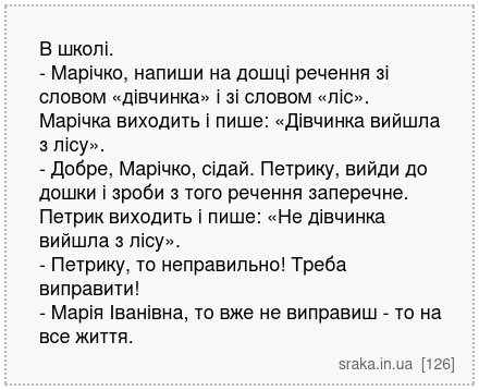 В школі. - Марічко, напиши на дошці речення зі словом «дівчинка» і зі словом «ліс». Марічка виходить і пише: «Дівчинка вийшла з лісу». - Добре, Марічко, сідай. Петрику, вийди до дошки і зроби з того речення заперечне. Петрик виходить і пише: «Не дівчинка вийшла з лісу». - Петрику, то неправильно! Треба виправити! - Марія Іванівна, то вже не випр... | Анекдоти українською | Срака