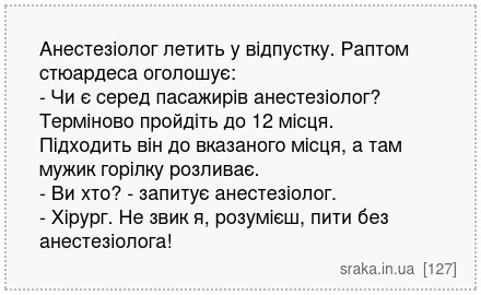 Анестезіолог летить у відпустку. Раптом стюардеса оголошує: - Чи є серед пасажирів анестезіолог? Терміново пройдіть до 12 місця. Підходить він до вказаного місця, а там мужик горілку розливає. - Ви хто? - запитує анестезіолог. - Хірург. Не звик я, розумієш, пити без анестезіолога! | Анекдоти українською | Срака