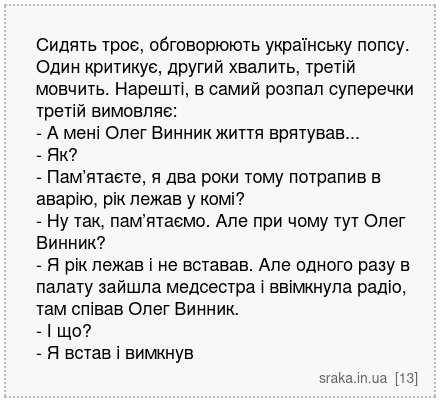 Сидять троє, обговорюють українську попсу. Один критикує, другий хвалить, третій мовчить. Нарешті, в самий розпал суперечки третій вимовляє: - А мені Олег Винник життя врятував... - Як? - Пам’ятаєте, я два роки тому потрапив в аварію, рік лежав у комі? - Ну так, пам’ятаємо. Але при чому тут Олег Винник? - Я рік лежав і не вставав. Але одного раз... | Анекдоти українською | Срака