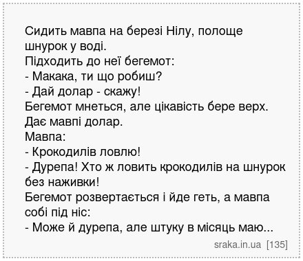 Сидить мавпа на березі Нілу, полоще шнурок у воді. Підходить до неї бегемот: - Макака, ти що робиш? - Дай долар - скажу! Бегемот мнеться, але цікавість бере верх. Дає мавпі долар. Мавпа: - Крокодилів ловлю! - Дурепа! Хто ж ловить крокодилів на шнурок без наживки! Бегемот розвертається і йде геть, а мавпа собі під ніс: - Може й дурепа, але штуку ... | Анекдоти українською | Срака
