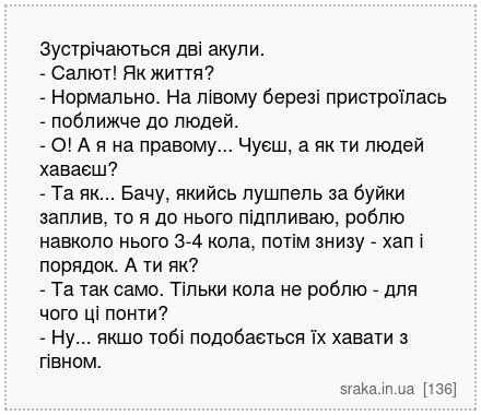 Зустрічаються дві акули. - Салют! Як життя? - Нормально. На лівому березі пристроїлась - поближче до людей. - О! А я на правому... Чуєш, а як ти людей хаваєш? - Та як... Бачу, якийсь лушпель за буйки заплив, то я до нього підпливаю, роблю навколо нього 3-4 кола, потім знизу - хап і порядок. А ти як? - Та так само. Тільки кола не роблю - для чого... | Анекдоти українською | Срака