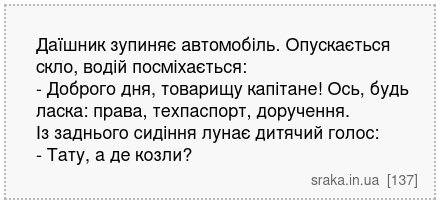 Даїшник зупиняє автомобіль. Опускається скло, водій посміхається: - Доброго дня, товарищу капітане! Ось, будь ласка: права, техпаспорт, доручення. Із заднього сидіння лунає дитячий голос: - Тату, а де козли? | Анекдоти українською | Срака