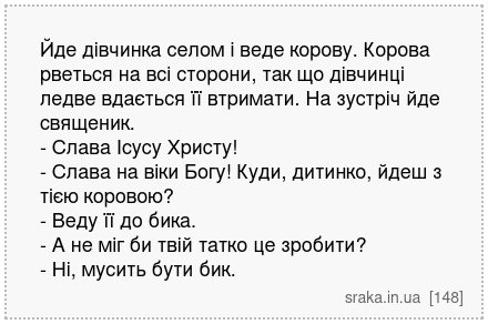 Йде дівчинка селом і веде корову. Корова рветься на всі сторони, так що дівчинці ледве вдається її втримати. На зустріч йде священик. - Слава Ісусу Христу! - Слава на віки Богу! Куди, дитинко, йдеш з тією коровою? - Веду її до бика. - А не міг би твій татко це зробити? - Ні, мусить бути бик. | Анекдоти українською | Срака
