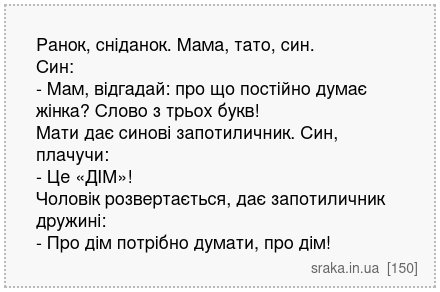 Ранок, сніданок. Мама, тато, син. Син: - Мам, відгадай: про що постійно думає жінка? Слово з трьох букв! Мати дає синові запотиличник. Син, плачучи: - Це «ДІМ»! Чоловік розвертається, дає запотиличник дружині: - Про дім потрібно думати, про дім! | Анекдоти українською | Срака