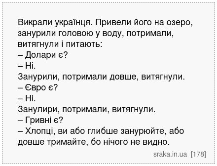 Викрали українця. Привели його на озеро, занурили головою у воду, потримали, витягнули і питають: – Долари є? – Ні. Занурили, потримали довше, витягнули. – Євро є? – Ні. Занулири, потримали, витягнули. – Гривні є? – Хлопці, ви або глибше занурюйте, або довше тримайте, бо нічого не видно. | Анекдоти українською | Срака