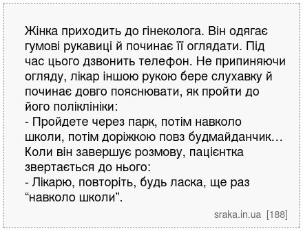 Жінка приходить до гінеколога. Він одягає гумові рукавиці й починає її оглядати. Під час цього дзвонить телефон. Не припиняючи огляду, лікар іншою рукою бере слухавку й починає довго пояснювати, як пройти до його поліклініки: - Пройдете через парк, потім навколо школи, потім доріжкою повз будмайданчик… Коли він завершує розмову, пацієнтка зверта... | Анекдоти українською | Срака