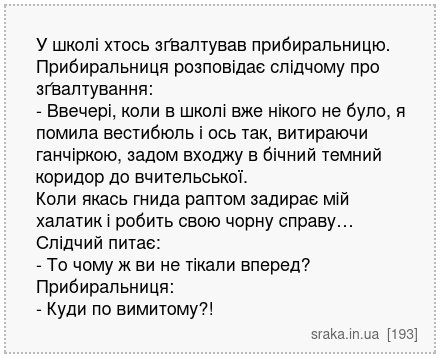 У школі хтось зґвалтував прибиральницю. Прибиральниця розповідає слідчому про зґвалтування: - Ввечері, коли в школі вже нікого не було, я помила вестибюль і ось так, витираючи ганчіркою, задом входжу в бічний темний коридор до вчительської. Коли якась гнида раптом задирає мій халатик і робить свою чорну справу… Слідчий питає: - То чому ж ви не т... | Анекдоти українською | Срака