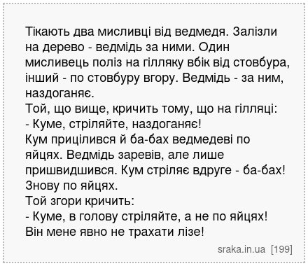 Тікають два мисливці від ведмедя. Залізли на дерево - ведмідь за ними. Один мисливець поліз на гілляку вбік від стовбура, інший - по стовбуру вгору. Ведмідь - за ним, наздоганяє. Той, що вище, кричить тому, що на гілляці: - Куме, стріляйте, наздоганяє! Кум прицілився й ба-бах ведмедеві по яйцях. Ведмідь заревів, але лише пришвидшився. Кум стріля... | Анекдоти українською | Срака